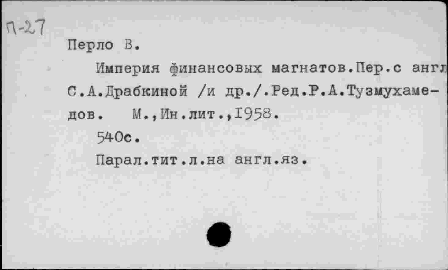 ﻿Перло В.
Империя финансовых магнатов.Пер.с англ С.А.Драбкиной /и др./.Ред.Р.А.Тузмухаме-дов. М.,Ин.лит.,1958»
540с.
Парал.тит.л.на англ.яз.